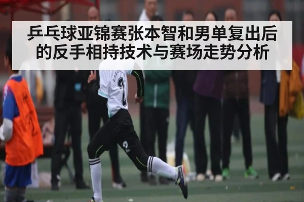 乒乓球亚锦赛张本智和男单复出后的反手相持技术与赛场走势分析